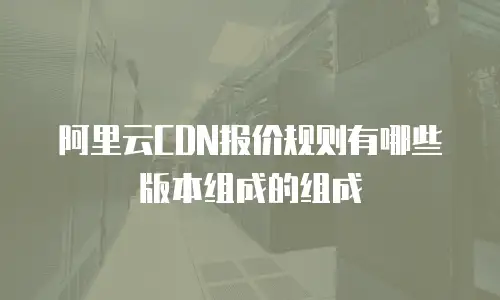 阿里云CDN报价规则有哪些版本组成的组成