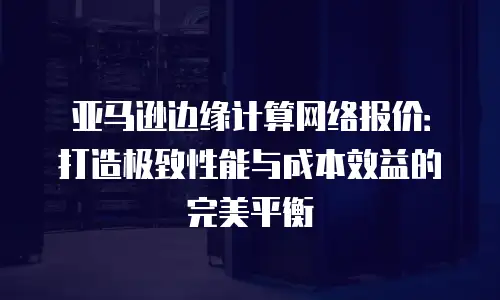 亚马逊边缘计算网络报价：打造极致性能与成本效益的完美平衡