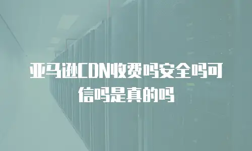 亚马逊CDN收费吗安全吗可信吗是真的吗