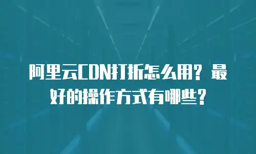 阿里云CDN打折怎么用? 最好的操作方式有哪些?