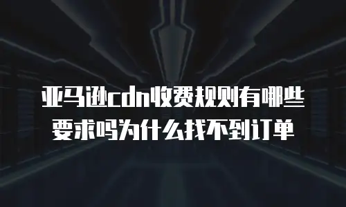 亚马逊cdn收费规则有哪些要求吗为什么找不到订单