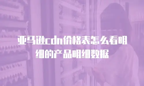 亚马逊cdn价格表怎么看明细的产品明细数据
