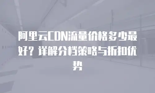 阿里云CDN流量价格多少最好？详解分档策略与折扣优势