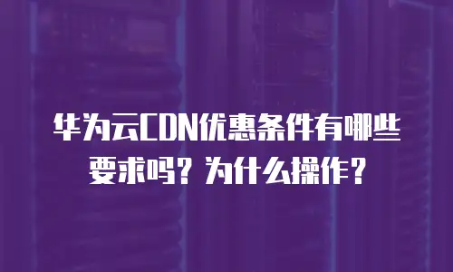 华为云CDN优惠条件有哪些要求吗？为什么操作？