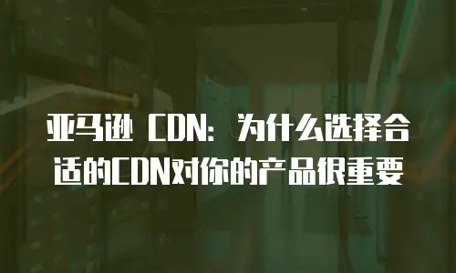 亚马逊 CDN：为什么选择合适的CDN对你的产品很重要