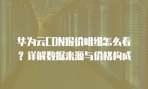 华为云CDN报价明细怎么看？详解数据来源与价格构成