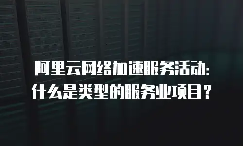 阿里云网络加速服务活动：什么是类型的服务业项目？