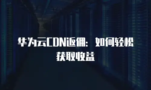 华为云CDN返佣：如何轻松获取收益