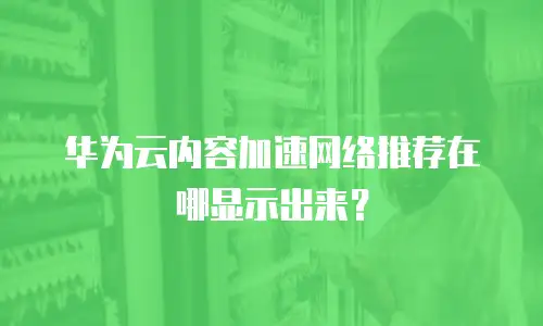 华为云内容加速网络推荐在哪显示出来？