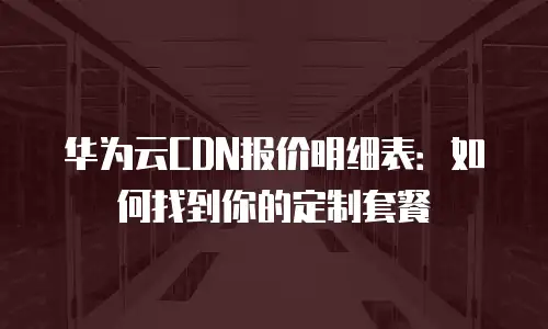 华为云CDN报价明细表：如何找到你的定制套餐