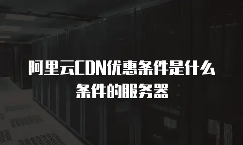 阿里云CDN优惠条件是什么条件的服务器