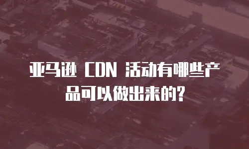 亚马逊 CDN 活动有哪些产品可以做出来的?