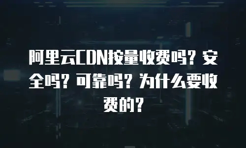 阿里云CDN按量收费吗？安全吗？可靠吗？为什么要收费的？