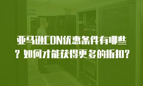 亚马逊CDN优惠条件有哪些？如何才能获得更多的折扣？