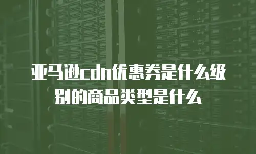 亚马逊cdn优惠券是什么级别的商品类型是什么