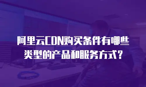 阿里云CDN购买条件有哪些类型的产品和服务方式？