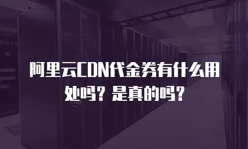 阿里云CDN代金券有什么用处吗？是真的吗？