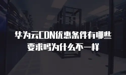 华为云CDN优惠条件有哪些要求吗为什么不一样