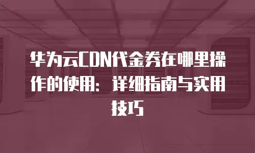 华为云CDN代金券在哪里操作的使用：详细指南与实用技巧