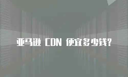 亚马逊 CDN 便宜多少钱？