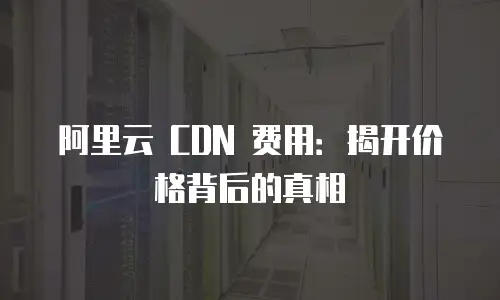 阿里云 CDN 费用：揭开价格背后的真相