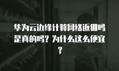 华为云边缘计算网络返佣吗是真的吗？为什么这么便宜？