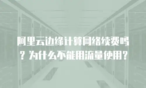 阿里云边缘计算网络续费吗？为什么不能用流量使用？