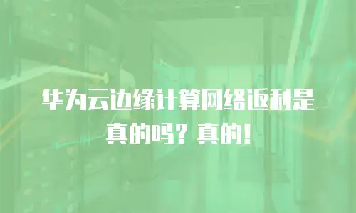 华为云边缘计算网络返利是真的吗？真的！