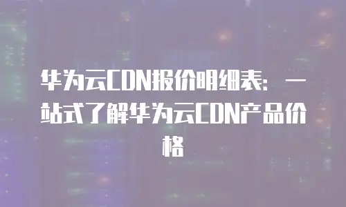 华为云CDN报价明细表：一站式了解华为云CDN产品价格