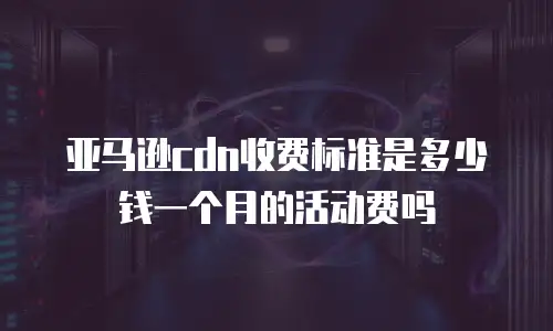 亚马逊cdn收费标准是多少钱一个月的活动费吗