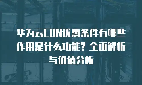 华为云CDN优惠条件有哪些作用是什么功能？全面解析与价值分析