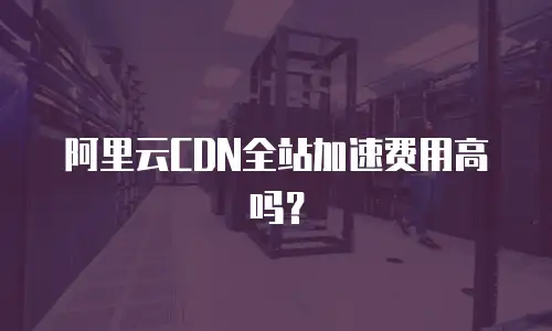 阿里云CDN全站加速费用高吗？