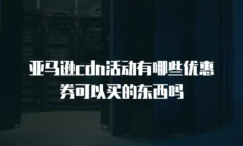 亚马逊cdn活动有哪些优惠券可以买的东西吗