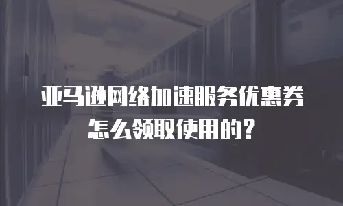 亚马逊网络加速服务优惠券怎么领取使用的？