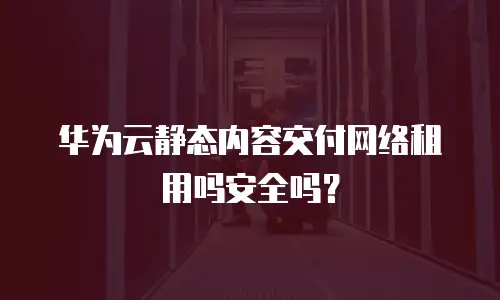 华为云静态内容交付网络租用吗安全吗？