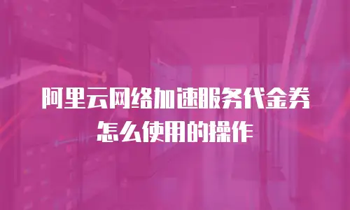 阿里云网络加速服务代金券怎么使用的操作