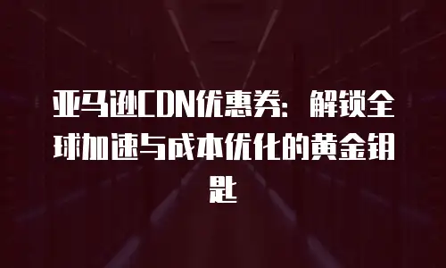 亚马逊CDN优惠券：解锁全球加速与成本优化的黄金钥匙