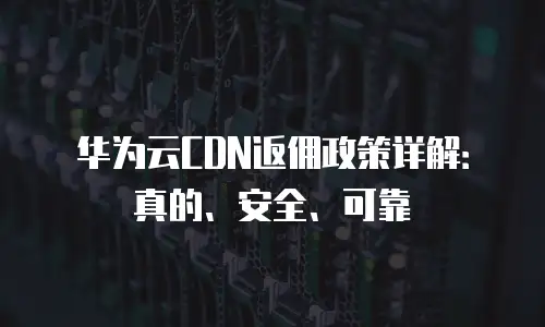 华为云CDN返佣政策详解：真的、安全、可靠