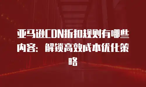 亚马逊CDN折扣规则有哪些内容：解锁高效成本优化策略