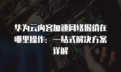 华为云内容加速网络报价在哪里操作：一站式解决方案详解