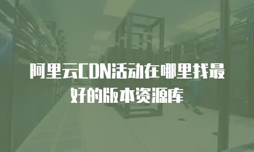 阿里云CDN活动在哪里找最好的版本资源库