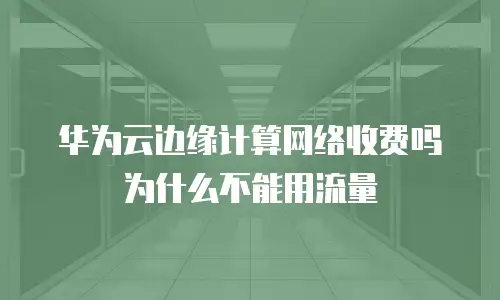 华为云边缘计算网络收费吗为什么不能用流量