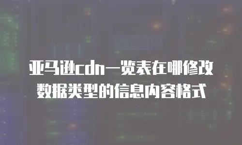 亚马逊cdn一览表在哪修改数据类型的信息内容格式