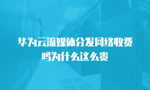 华为云流媒体分发网络收费吗为什么这么贵