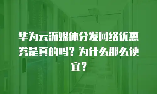 华为云流媒体分发网络优惠券是真的吗？为什么那么便宜？