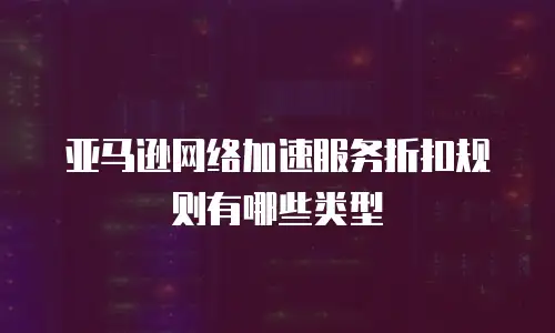 亚马逊网络加速服务折扣规则有哪些类型