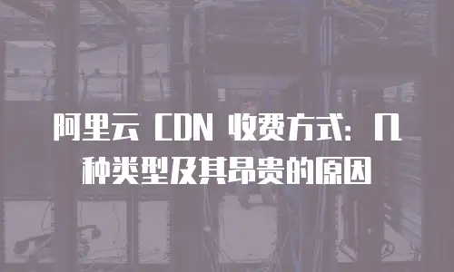 阿里云 CDN 收费方式：几种类型及其昂贵的原因