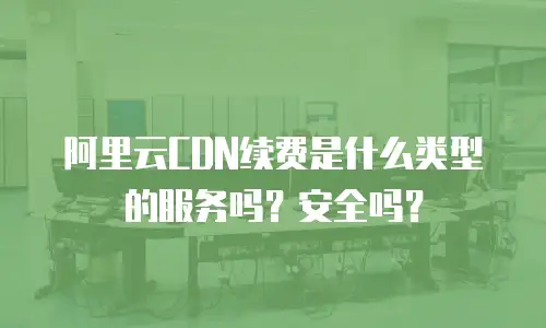 阿里云CDN续费是什么类型的服务吗？安全吗？
