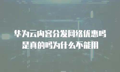 华为云内容分发网络优惠吗是真的吗为什么不能用