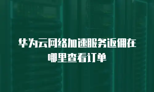 华为云网络加速服务返佣在哪里查看订单